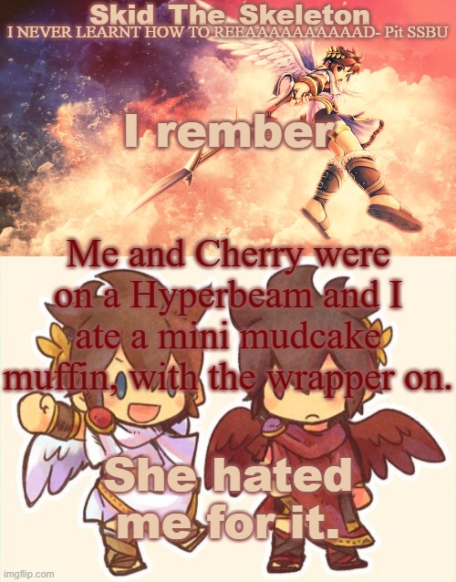 I think she still does | I rember; Me and Cherry were on a Hyperbeam and I ate a mini mudcake muffin, with the wrapper on. She hated me for it. | image tagged in skid's pit template | made w/ Imgflip meme maker
