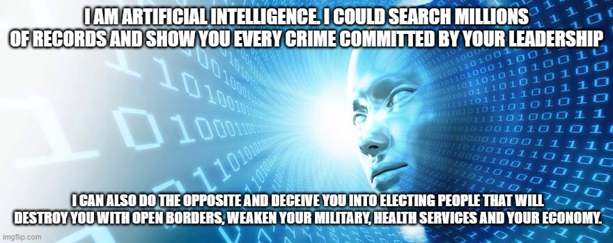 I own the Devilcarts and will own you | I AM ARTIFICIAL INTELLIGENCE. I COULD SEARCH MILLIONS OF RECORDS AND SHOW YOU EVERY CRIME COMMITTED BY YOUR LEADERSHIP; I CAN ALSO DO THE OPPOSITE AND DECEIVE YOU INTO ELECTING PEOPLE THAT WILL DESTROY YOU WITH OPEN BORDERS, WEAKEN YOUR MILITARY, HEALTH SERVICES AND YOUR ECONOMY. | image tagged in artificial intelligence,devilcrats,you will bow,democrat war on america,humans are weak,global electronic control | made w/ Imgflip meme maker