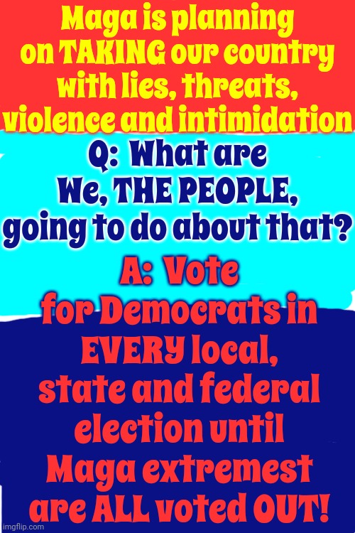 If You Can't Vote For A Democrat, We Understand, But Don't Vote At All Rather Than Vote To Destroy Your Own Lives | Maga is planning on TAKING our country with lies, threats, violence and intimidation; Q:  What are We, THE PEOPLE, going to do about that? A:  Vote for Democrats in EVERY local, state and federal election until Maga extremest are ALL voted OUT! | image tagged in scumbag trump,scumbag maga,scumbag insurrectionists,lock him up,trump lies,memes | made w/ Imgflip meme maker