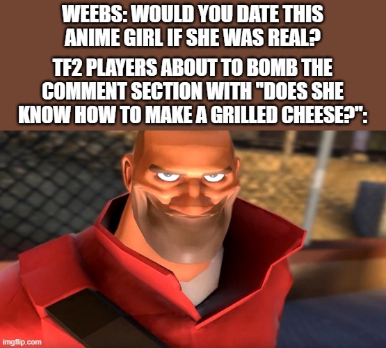 Does she know how to make a grilled cheese? | WEEBS: WOULD YOU DATE THIS ANIME GIRL IF SHE WAS REAL? TF2 PLAYERS ABOUT TO BOMB THE COMMENT SECTION WITH ''DOES SHE KNOW HOW TO MAKE A GRILLED CHEESE?'': | image tagged in tf2 soldier smiling,spi,weebs,tf2 | made w/ Imgflip meme maker