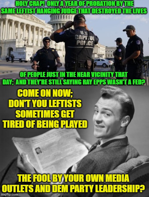 Of course it begs the question of if leftists CAN get tired of being played the fool. | HOLY CRAP!  ONLY A YEAR OF PROBATION BY THE SAME LEFTIST HANGING JUDGE THAT DESTROYED THE LIVES; OF PEOPLE JUST IN THE NEAR VICINITY THAT DAY;  AND THEY'RE STILL SAYING RAY EPPS WASN'T A FED? COME ON NOW; DON'T YOU LEFTISTS SOMETIMES GET TIRED OF BEING PLAYED; THE FOOL BY YOUR OWN MEDIA OUTLETS AND DEM PARTY LEADERSHIP? | image tagged in yep | made w/ Imgflip meme maker