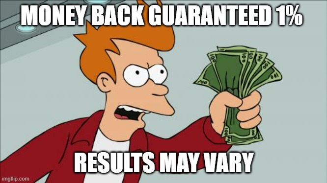 Money back Guaranteed | MONEY BACK GUARANTEED 1%; RESULTS MAY VARY | image tagged in memes,shut up and take my money fry | made w/ Imgflip meme maker
