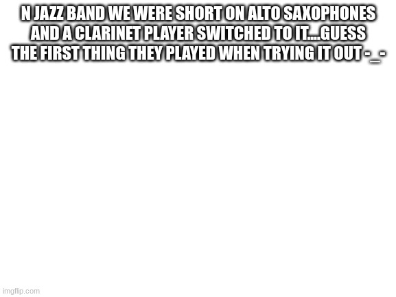 Blank White Template | N JAZZ BAND WE WERE SHORT ON ALTO SAXOPHONES AND A CLARINET PLAYER SWITCHED TO IT....GUESS THE FIRST THING THEY PLAYED WHEN TRYING IT OUT -_- | image tagged in blank white template | made w/ Imgflip meme maker