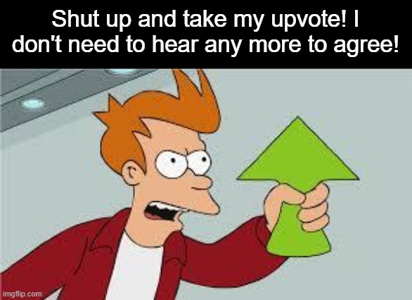 shut up and take my upvote | Shut up and take my upvote! I don't need to hear any more to agree! | image tagged in shut up and take my upvote | made w/ Imgflip meme maker