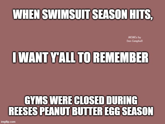 Mauve solid color | WHEN SWIMSUIT SEASON HITS, MEMEs by Dan Campbell; I WANT Y'ALL TO REMEMBER; GYMS WERE CLOSED DURING REESES PEANUT BUTTER EGG SEASON | image tagged in mauve solid color | made w/ Imgflip meme maker