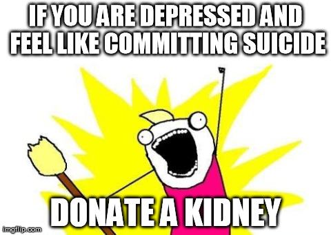 X All The Y | IF YOU ARE DEPRESSED AND FEEL LIKE COMMITTING SUICIDE DONATE A KIDNEY | image tagged in memes,x all the y,AdviceAnimals | made w/ Imgflip meme maker