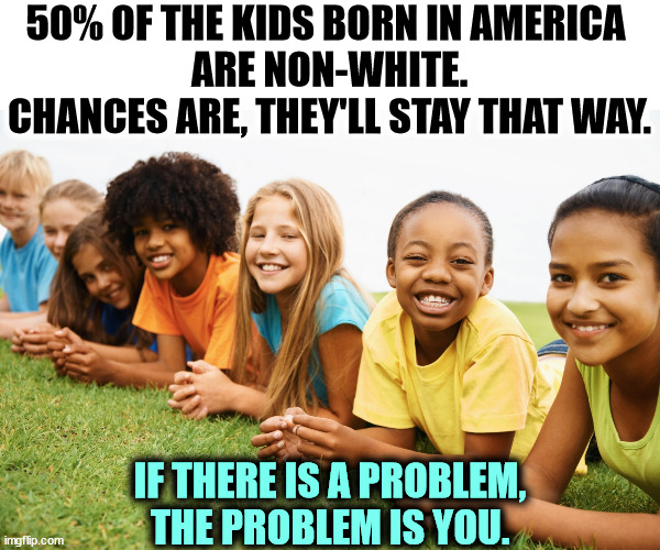 50% OF THE KIDS BORN IN AMERICA 
ARE NON-WHITE. CHANCES ARE, THEY'LL STAY THAT WAY. IF THERE IS A PROBLEM, THE PROBLEM IS YOU. | image tagged in children,america,rainbow,racism | made w/ Imgflip meme maker