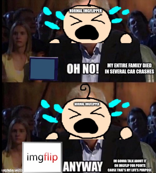 Imgflippers’ brains aren’t braining | NORMAL IMGFLIPPER; MY ENTIRE FAMILY DIED IN SEVERAL CAR CRASHES; NORMAL IMGFLIPPER; IM GONNA TALK ABOUT IT ON IMGFLIP FOR POINTS CAUSE THAT’S MY LIFE’S PURPOSE | image tagged in oh no anyway | made w/ Imgflip meme maker