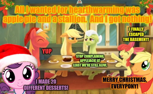 Applejack's Christmas part3 | All I wanted for hearthwarming was apple pie and a stallion.  And I got nothing! I FINALLY ESCAPED THE BASEMENT! YUP; STOP COMPLAINING, APPLEJACK! AT LEAST WE'RE STILL ALIVE. MERRY CHRISTMAS, EVERYPONY! I MADE 20 DIFFERENT DESSERTS! | image tagged in applejack,hearthwarming eve,mlp,merry christmas | made w/ Imgflip meme maker