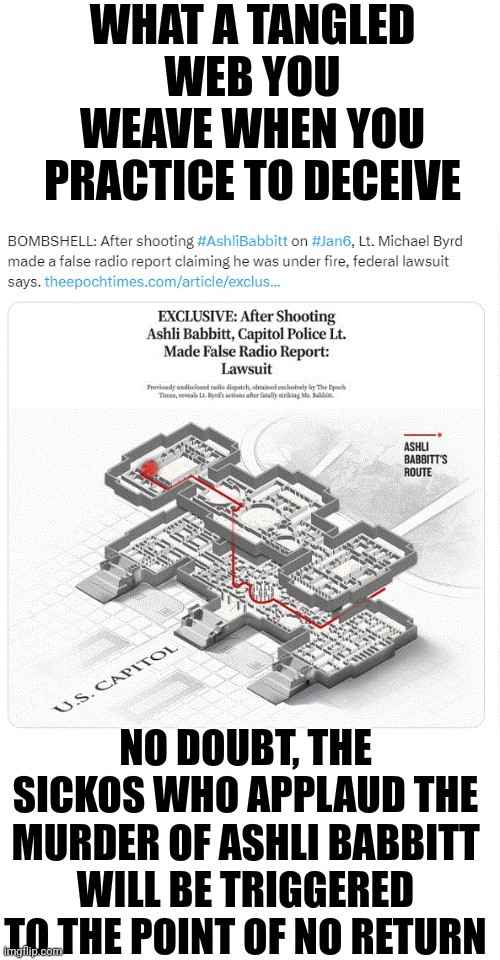 Michael Byrd Made a False Radio Report Claiming He Was Under Fire After Murdering Ashli Babbitt | WHAT A TANGLED WEB YOU WEAVE WHEN YOU PRACTICE TO DECEIVE; NO DOUBT, THE SICKOS WHO APPLAUD THE MURDER OF ASHLI BABBITT WILL BE TRIGGERED TO THE POINT OF NO RETURN | image tagged in michael byrd false radio report,michael byrd murderer,michael byrd federal lawsuit | made w/ Imgflip meme maker