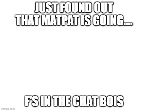 we love you mat | JUST FOUND OUT THAT MATPAT IS GOING.... F'S IN THE CHAT BOIS | image tagged in matpat | made w/ Imgflip meme maker
