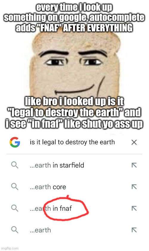 I DONT EVEN LIKE FNAF LEAVE ME ALONE | every time i look up something on google, autocomplete adds "FNAF" AFTER EVERYTHING; like bro i looked up is it "legal to destroy the earth" and i see "in fnaf" like shut yo ass up | image tagged in man face bread | made w/ Imgflip meme maker