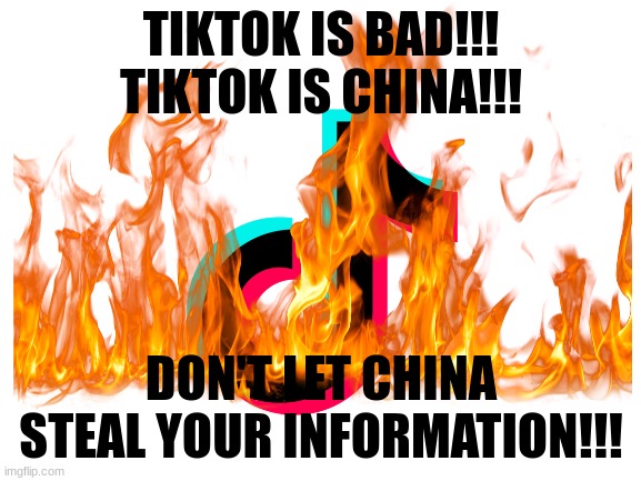 we need to stop tiktok | TIKTOK IS BAD!!! TIKTOK IS CHINA!!! DON'T LET CHINA STEAL YOUR INFORMATION!!! | image tagged in blank white template | made w/ Imgflip meme maker
