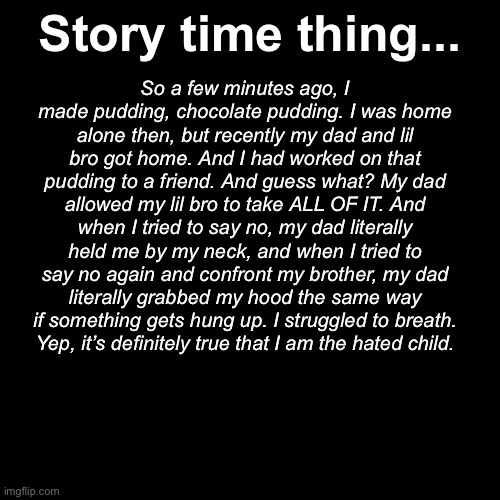 This is a true story. | Story time thing... So a few minutes ago, I made pudding, chocolate pudding. I was home alone then, but recently my dad and lil bro got home. And I had worked on that pudding to a friend. And guess what? My dad allowed my lil bro to take ALL OF IT. And when I tried to say no, my dad literally held me by my neck, and when I tried to say no again and confront my brother, my dad literally grabbed my hood the same way if something gets hung up. I struggled to breath.
Yep, it’s definitely true that I am the hated child. | made w/ Imgflip meme maker