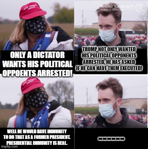 Jordan Klepper vs Maga | TRUMP NOT ONLY WANTED HIS POLITICAL OPPONENTS ARRESTED, HE HAS ASKED IF HE CAN HAVE THEM EXECUTED! ONLY A DICTATOR WANTS HIS POLITICAL OPPOENTS ARRESTED! WELL HE WOULD HAVE IMMUNITY TO DO THAT AS A FORMER PRESIDENT. PRESIDENTIAL IMMUNITY IS REAL. ------ | image tagged in jordan klepper vs maga | made w/ Imgflip meme maker