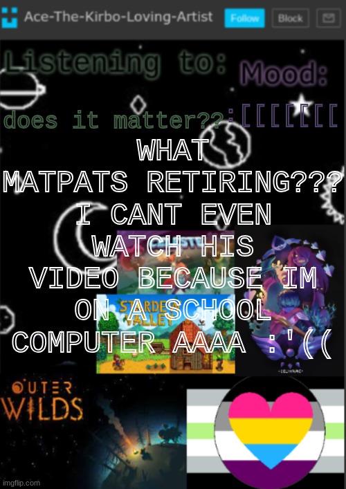 PLEASE SOMEONE HELP | WHAT
MATPATS RETIRING??? I CANT EVEN WATCH HIS VIDEO BECAUSE IM ON A SCHOOL COMPUTER AAAA :'((; :[[[[[[[; does it matter?? | image tagged in if you see this i was too lazy to make a title | made w/ Imgflip meme maker