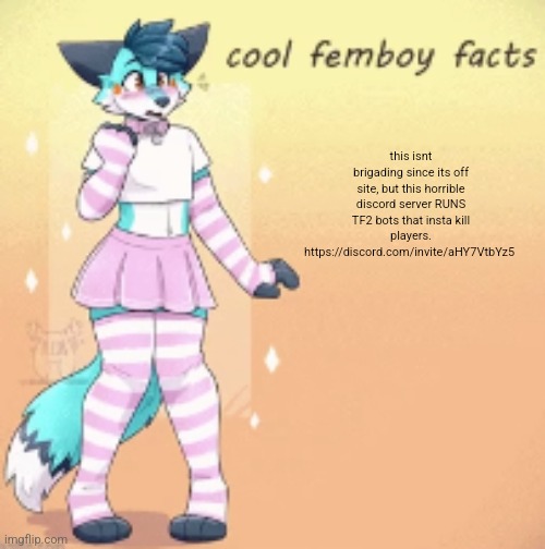 its the sniper bots that spam "nice shot" and have ruined the game | this isnt brigading since its off site, but this horrible discord server RUNS TF2 bots that insta kill players.
https://discord.com/invite/aHY7VtbYz5 | image tagged in cool femboy facts | made w/ Imgflip meme maker