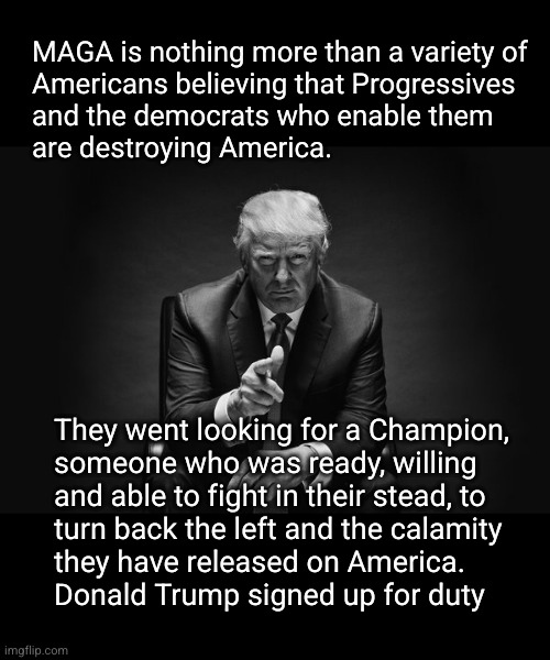 America needs a Champion. Donald Trump willing to serve | MAGA is nothing more than a variety of
Americans believing that Progressives
and the democrats who enable them 
are destroying America. They went looking for a Champion,
someone who was ready, willing
and able to fight in their stead, to
turn back the left and the calamity
they have released on America.
Donald Trump signed up for duty | image tagged in donald trump thug life,america's champion | made w/ Imgflip meme maker