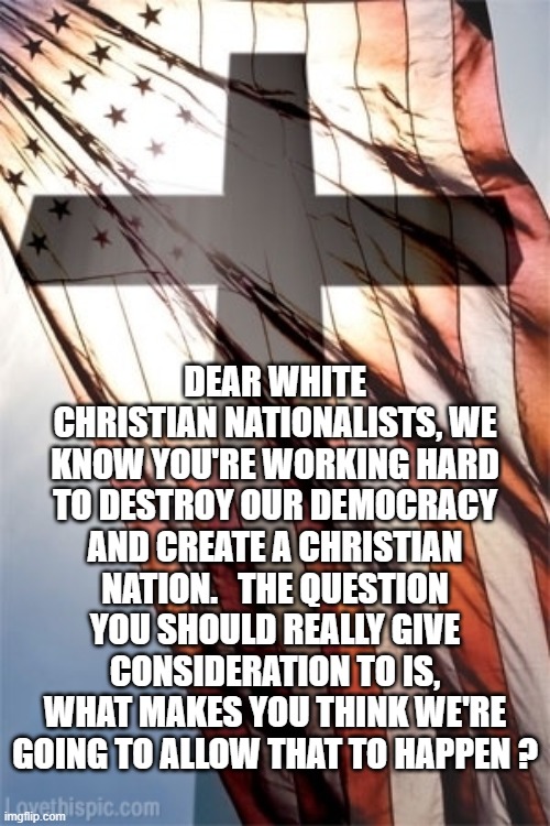 Cross and Flag | DEAR WHITE CHRISTIAN NATIONALISTS, WE KNOW YOU'RE WORKING HARD TO DESTROY OUR DEMOCRACY AND CREATE A CHRISTIAN NATION.   THE QUESTION YOU SHOULD REALLY GIVE CONSIDERATION TO IS, WHAT MAKES YOU THINK WE'RE GOING TO ALLOW THAT TO HAPPEN ? | image tagged in cross and flag | made w/ Imgflip meme maker