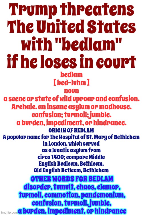 Donald's Old  ... And That's Why He Uses Such Outdated Verbiage | Trump threatens The United States with "bedlam" if he loses in court; bedlam
[ bed-luhm ]

noun
a scene or state of wild uproar and confusion.

Archaic. an insane asylum or madhouse.

confusion; turmoil; jumble.
a burden, impediment, or hindrance. ORIGIN OF BEDLAM

A popular name for the Hospital of St. Mary of Bethlehem in London, which served as a lunatic asylum from circa 1400; compare Middle English Bedleem, Bethleem, Old English Betleem, Bethlehem; OTHER WORDS FOR BEDLAM
disorder, tumult, chaos, clamor, turmoil, commotion, pandemonium, confusion, turmoil, jumble, 
a burden, impediment, or hindrance | image tagged in bedlam lol,scumbag trump,lock him up,conservative hypocrisy,trump is old | made w/ Imgflip meme maker