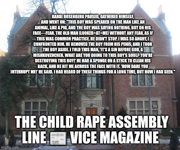 RABBI ROSENBERG PAUSED, GATHERED HIMSELF, AND WENT ON: "THIS BOY WAS SPEARED ON THE MAN LIKE AN ANIMAL, LIKE A PIG, AND THE BOY WAS SAYING NOTHING. BUT ON HIS FACE—FEAR. THE OLD MAN [LOOKED+AT+ME] WITHOUT ANY FEAR, AS IF THIS WAS COMMON PRACTICE. HE DIDN'T STOP. I WAS SO ANGRY, I CONFRONTED HIM. HE REMOVED THE BOY FROM HIS PENIS, AND I TOOK THE BOY ASIDE. I TOLD THIS MAN, 'IT'S A SIN BEFORE GOD, A MISHKOVZUCHER. WHAT ARE YOU DOING TO THIS BOY'S SOUL? YOU'RE DESTROYING THIS BOY!' HE HAD A SPONGE ON A STICK TO CLEAN HIS BACK, AND HE HIT ME ACROSS THE FACE WITH IT. 'HOW DARE YOU INTERRUPT ME!' HE SAID. I HAD HEARD OF THESE THINGS FOR A LONG TIME, BUT NOW I HAD SEEN."; THE CHILD RAPE ASSEMBLY LINE 📰 VICE MAGAZINE | made w/ Imgflip meme maker