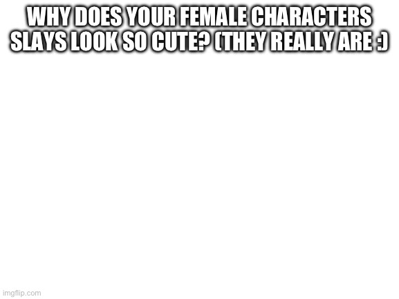 @Rotisserie | WHY DOES YOUR FEMALE CHARACTERS SLAYS LOOK SO CUTE? (THEY REALLY ARE :) | image tagged in blank white template | made w/ Imgflip meme maker