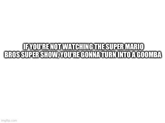 Blank White Template | IF YOU'RE NOT WATCHING THE SUPER MARIO BROS SUPER SHOW, YOU'RE GONNA TURN INTO A GOOMBA | image tagged in blank white template | made w/ Imgflip meme maker