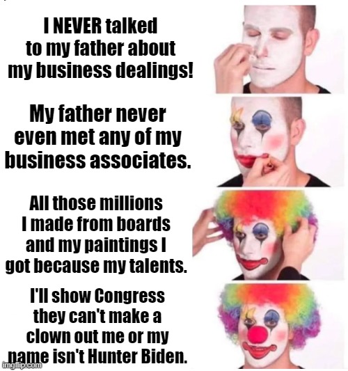 Hunter Biden Appears before Congress | I NEVER talked to my father about my business dealings! My father never even met any of my business associates. All those millions I made from boards and my paintings I got because my talents. I'll show Congress they can't make a clown out me or my name isn't Hunter Biden. | image tagged in hunter biden,clown,democrats,congressional hearings | made w/ Imgflip meme maker