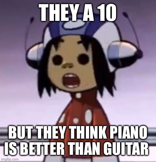 (me again) | THEY A 10; BUT THEY THINK PIANO IS BETTER THAN GUITAR | image tagged in o | made w/ Imgflip meme maker