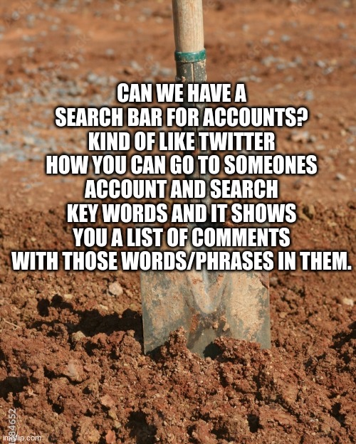Shovel | CAN WE HAVE A SEARCH BAR FOR ACCOUNTS? KIND OF LIKE TWITTER HOW YOU CAN GO TO SOMEONES ACCOUNT AND SEARCH KEY WORDS AND IT SHOWS YOU A LIST OF COMMENTS WITH THOSE WORDS/PHRASES IN THEM. | image tagged in shovel | made w/ Imgflip meme maker