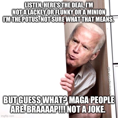 Biden | LISTEN, HERE’S THE DEAL, I’M NOT A LACKEY OR FLUNKY OR A MINION I’M THE POTUS. NOT SURE WHAT THAT MEANS. BUT GUESS WHAT? MAGA PEOPLE ARE. BRAAAAP!!! NOT A JOKE. | image tagged in biden | made w/ Imgflip meme maker