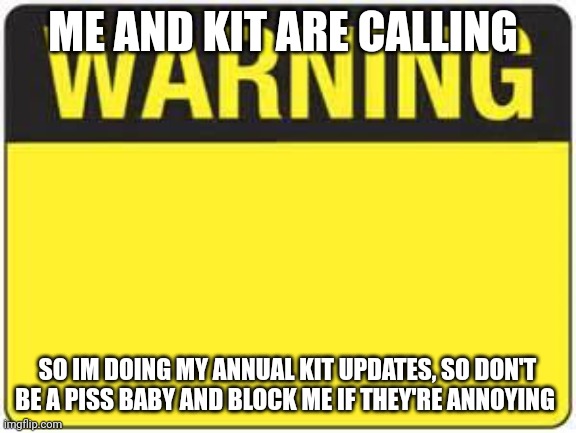 blank warning sign | ME AND KIT ARE CALLING; SO IM DOING MY ANNUAL KIT UPDATES, SO DON'T BE A PISS BABY AND BLOCK ME IF THEY'RE ANNOYING | image tagged in blank warning sign | made w/ Imgflip meme maker