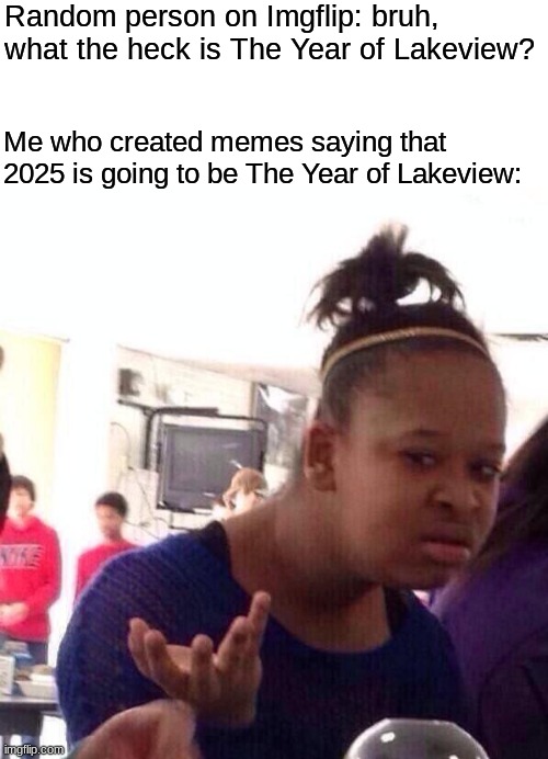 C'mon y'all! Even though ya don't really get it... it's still very true! | Random person on Imgflip: bruh, what the heck is The Year of Lakeview? Me who created memes saying that 2025 is going to be The Year of Lakeview: | image tagged in blank white template,memes,black girl wat | made w/ Imgflip meme maker