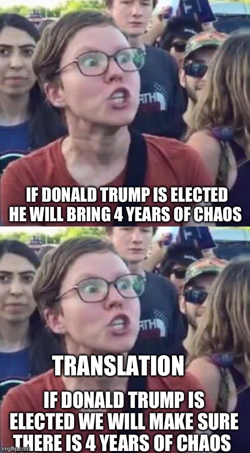 They will pull every dirty trick they can to prevent him from fixing the country. | IF DONALD TRUMP IS ELECTED HE WILL BRING 4 YEARS OF CHAOS; TRANSLATION; IF DONALD TRUMP IS ELECTED WE WILL MAKE SURE THERE IS 4 YEARS OF CHAOS | image tagged in angry liberal,liberal hypocrisy,politics,stupid liberals,government corruption,media lies | made w/ Imgflip meme maker