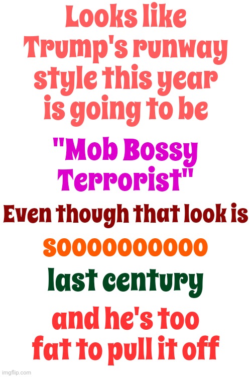 I See It Now.  Lol.  Forgot It Said Trump Was Gay.  Lol.  I Changed It. | Looks like Trump's runway style this year is going to be; "Mob Bossy Terrorist"; Even though that look is; soooooooooo; last century; and he's too fat to pull it off | image tagged in memes,scumbag trump,scumbag maga,lock him up,conservative hypocrisy,what is wrong with you | made w/ Imgflip meme maker