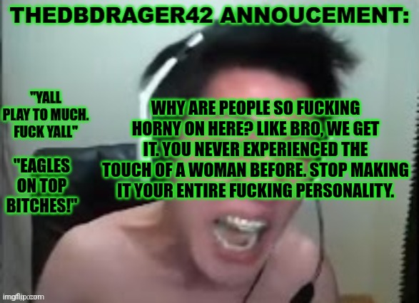 thedbdrager42s annoucement template | WHY ARE PEOPLE SO FUCKING HORNY ON HERE? LIKE BRO, WE GET IT. YOU NEVER EXPERIENCED THE TOUCH OF A WOMAN BEFORE. STOP MAKING IT YOUR ENTIRE FUCKING PERSONALITY. | image tagged in thedbdrager42s annoucement template | made w/ Imgflip meme maker