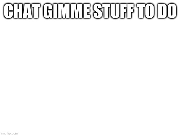 CHAT GIMME STUFF TO DO | made w/ Imgflip meme maker