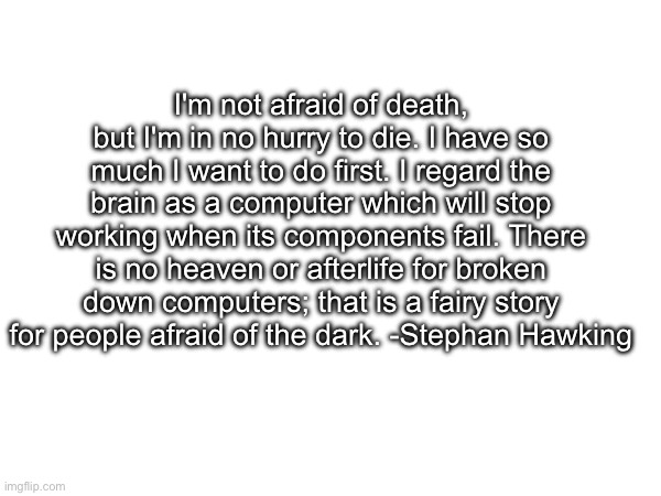 Controversial? Maybe. | I'm not afraid of death, but I'm in no hurry to die. I have so much I want to do first. I regard the brain as a computer which will stop working when its components fail. There is no heaven or afterlife for broken down computers; that is a fairy story for people afraid of the dark. -Stephan Hawking | made w/ Imgflip meme maker