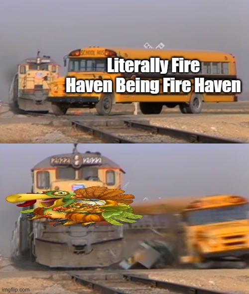 [Insert Clever Title Here] | Literally Fire Haven Being Fire Haven | image tagged in a train hitting a school bus,my singing monsters,turkey | made w/ Imgflip meme maker