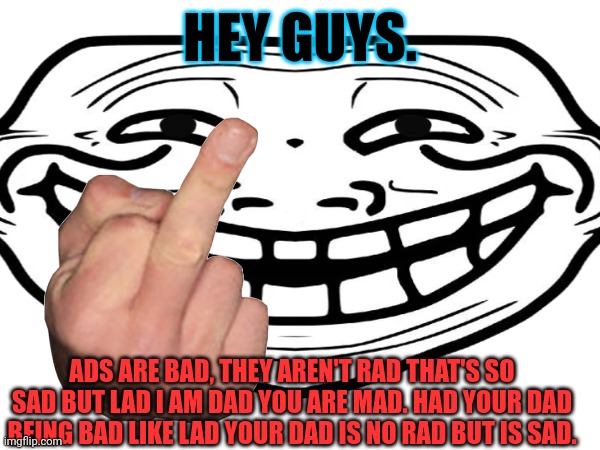 Mad? | HEY GUYS. ADS ARE BAD, THEY AREN'T RAD THAT'S SO SAD BUT LAD I AM DAD YOU ARE MAD. HAD YOUR DAD BEING BAD LIKE LAD YOUR DAD IS NO RAD BUT IS SAD. | image tagged in funny | made w/ Imgflip meme maker