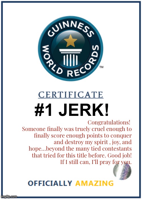 #1 JERK! Congratulations! 
Someone finally was truely cruel enough to finally score enough points to conquer and destroy my spirit , joy, and hope…beyond the many tied contestants that tried for this title before. Good job!
If I still can, I’ll pray for you. | image tagged in blank world record certificate | made w/ Imgflip meme maker