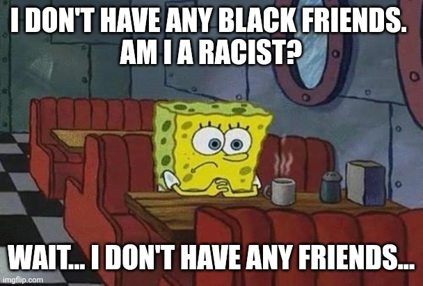 Sponge guilt | I DON'T HAVE ANY BLACK FRIENDS. 
AM I A RACIST? WAIT... I DON'T HAVE ANY FRIENDS... | image tagged in spongebob coffee | made w/ Imgflip meme maker