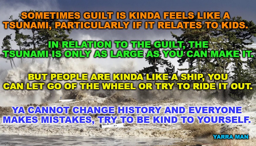 Tackling Guilt. | SOMETIMES GUILT IS KINDA FEELS LIKE A TSUNAMI, PARTICULARLY IF IT RELATES TO KIDS. IN RELATION TO THE GUILT, THE TSUNAMI IS ONLY AS LARGE AS YOU CAN MAKE IT. BUT PEOPLE ARE KINDA LIKE A SHIP, YOU CAN LET GO OF THE WHEEL OR TRY TO RIDE IT OUT. YA CANNOT CHANGE HISTORY AND EVERYONE MAKES MISTAKES, TRY TO BE KIND TO YOURSELF. YARRA MAN | image tagged in children,tragedy,heartbreak,anger,predators,tsunami | made w/ Imgflip meme maker