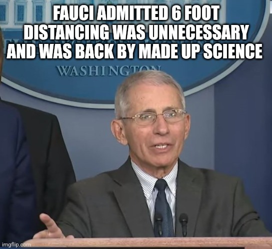 Dr Fauci | FAUCI ADMITTED 6 FOOT DISTANCING WAS UNNECESSARY AND WAS BACK BY MADE UP SCIENCE | image tagged in dr fauci,funny memes | made w/ Imgflip meme maker