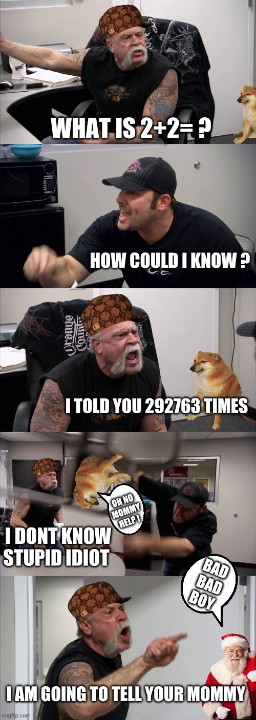 American Chopper Argument | WHAT IS 2+2= ? HOW COULD I KNOW ? I TOLD YOU 292763 TIMES; OH NO MOMMY HELP ! I DONT KNOW STUPID IDIOT; BAD BAD BOY; I AM GOING TO TELL YOUR MOMMY | image tagged in memes,american chopper argument | made w/ Imgflip meme maker