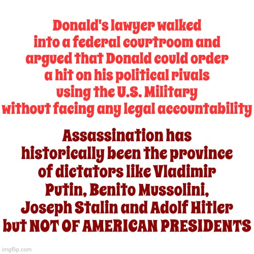 Just Sayin | Donald's lawyer walked into a federal courtroom and argued that Donald could order a hit on his political rivals using the U.S. Military without facing any legal accountability; Assassination has historically been the province of dictators like Vladimir Putin, Benito Mussolini, Joseph Stalin and Adolf Hitler but NOT OF AMERICAN PRESIDENTS | image tagged in scumbag trump,trump lies,scumbag maga,lock him up,conservative hypocrisy,memes | made w/ Imgflip meme maker