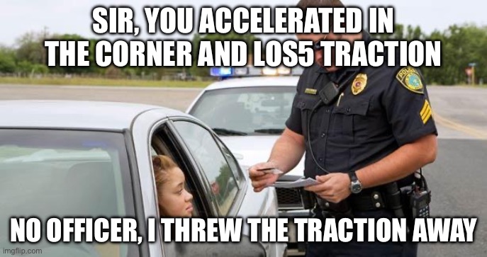 Traction? | SIR, YOU ACCELERATED IN THE CORNER AND LOS5 TRACTION; NO OFFICER, I THREW THE TRACTION AWAY | image tagged in police | made w/ Imgflip meme maker