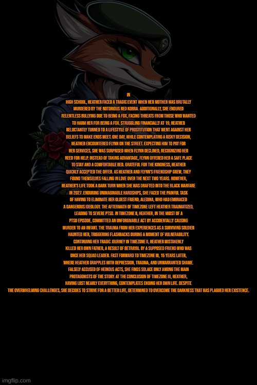 Heather BurnMann Lore: | In high school, Heather faced a tragic event when her mother was brutally murdered by the notorious Red Kobra. Additionally, she endured relentless bullying due to being a fox, facing threats from those who wanted to harm her for being a fox. Struggling financially at 19, Heather reluctantly turned to a lifestyle of prostitution that went against her beliefs to make ends meet. One day, while contemplating a risky decision, Heather encountered Flynn on the street. Expecting him to pay for her services, she was surprised when Flynn declined, recognizing her need for help. Instead of taking advantage, Flynn offered her a safe place to stay and a comfortable bed. Grateful for the kindness, Heather quickly accepted the offer. As Heather and Flynn's friendship grew, they found themselves falling in love over the next two years. However, Heather's life took a dark turn when she was drafted into The Black Warfare in 2027. Enduring unimaginable hardships, she faced the painful task of having to eliminate her oldest friend, Aledina, who had embraced a dangerous ideology. The aftermath of TimeZone left Heather traumatized, leading to severe PTSD. In TimeZone II, Heather, in the midst of a PTSD episode, committed an unforgivable act by accidentally causing murder to an infant. The trauma from her experiences as a surviving soldier haunted her, triggering flashbacks during a moment of vulnerability. Continuing her tragic journey in TimeZone II, Heather mistakenly killed her own father, a result of betrayal by a supposed friend who was once her squad leader. Fast forward to TimeZone III, 15 years later, where Heather grapples with depression, trauma, and unwarranted shame. Falsely accused of heinous acts, she finds solace only among the main protagonists of the story. At the conclusion of TimeZone III, Heather, having lost nearly everything, contemplates ending her own life. Despite the overwhelming challenges, she decides to strive for a better life, determined to overcome the darkness that has plagued her existence. | image tagged in timezone,game,idea,cartoon,movie,timezone lore | made w/ Imgflip meme maker