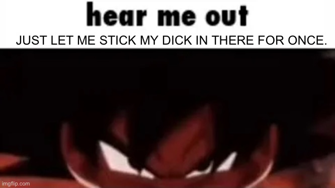 hear me out | JUST LET ME STICK MY DICK IN THERE FOR ONCE. | image tagged in hear me out | made w/ Imgflip meme maker