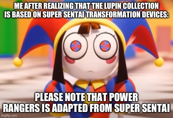 Realization Moments | ME AFTER REALIZING THAT THE LUPIN COLLECTION IS BASED ON SUPER SENTAI TRANSFORMATION DEVICES:; PLEASE NOTE THAT POWER RANGERS IS ADAPTED FROM SUPER SENTAI | image tagged in pomni death stare | made w/ Imgflip meme maker